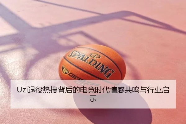 Uzi退役热搜背后的电竞时代情感共鸣与行业启示