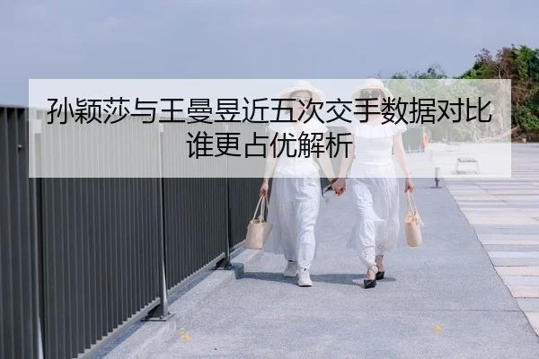 孙颖莎与王曼昱近五次交手数据对比 谁更占优解析