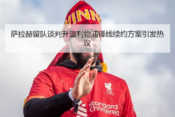 萨拉赫留队谈判升温利物浦锋线续约方案引发热议
